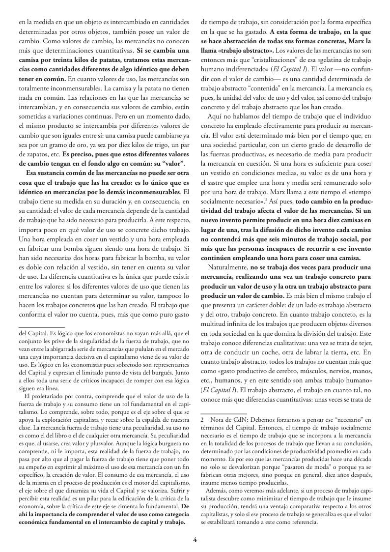 en’la medida en que un objeto es intercambiado en cantidades determinadas por otros objetos, también posee un valor de cambio. Como valores de cambio, las mercancias no conocen més que determinaciones cuanticativas. Si se cambia una camisa por treinta kilos de patatas, tratamos estas mercan- cias como cantidades diferentes de algo idéntico que deben tener en comiin. En cuanto valores de uso, las mercancias son totalmente inconmensurables. La camisa y la patata no tienen nada en comiin. Las relaciones en las que las mercancias se intercambian, y en consecuencia sus valores de cambio, estin sometidas a variaciones continuas. Pero en un momento dado, el mismo producto se intercambia por diferentes valores de cambio que son iguales entre i: una camisa puede cambiarse ya sea por un gramo de oro, ya sea por diez kilos de trigo, un par de zapatos, cic. Es preciso, pues que estos diferentes valores de cambio tengan en el fondo algo en comuin: su “valor”. Esa sustancia comiin de las mercancias no puede ser otra cosa que el trabajo que las ha creado: es lo dnico que es idéntico en mercancias por lo dems inconmensurables. El trabajo tiene su medida en su duracién y, en consecuencia, en su cantidad: el valor de cada mercancia depende de la cantidad de trabajo que ha sido necesario para producirla. A este respecto, importa poco en qué valor de uso se concrete dicho trabajo. Una hora empleada en coser un vestido y una hora empleada en fabricar una bomba siguen siendo una hora de trabajo. Si han sido necesarias dos horas para fabricar la bomba, su valor es doble con relacién al vestido, sin tener en cuenta su valor de uso. La diferencia cuantitativa es la tnica que puede existir entre los valores: s los diferentes valores de uso que tienen las mercancias no cuentan para determinar su valor, ampoco lo hacen los trabajos concretos que las han creado. El trabajo que conforma el valor no cuenta, pues, més que como puro gasto del Capital. Es légico que los economistas no vayan mis all, que el conjunto les prive de l singularidad de la fuerza de wrabajo, que no vean et la abigarrada seie de mercancias que pululan en el mercado una cuya importancia decisiva en el capitalismo viene de su valor de wso. Es ligico en los economistas pues sobretodo son representantes del Capital y expresan el limitado punto de vista del burgués. Junto a ellos toda una srie de c apaces de romper con esa logica siguen esa linea El proletariado por contra, comprende que el valor de uso de la ferza de wabajo y su consumo tiene un ol fundamental en el capic alismo. Lo comprende, sobre todo, porque es el e sobre el que se apoya la exploracion capitalisa y recae sobre la espalda de nuestra clase. La mercancia fuerza de trabajo tiene una peculiaridad, su uso no es como el del libro o el de cualquier otra mercancia. Su peculiaridad esque, al usarse, crea valory plusvalor. Aunque la logica burguesa no comprende, ni le importa, esta realidad de la fuerza de trabajo, no pasa por alto que al pagar la uerza de trabajo tiene que poner todo suempeio en exprimir al miximo el uso de esa mer i especifico, I creacién de valor. El consumo de esa mere de la misma en el proceso de produccién es e motor del capivalismo, e cje sobre el que dinamiza su vida el Capital y se valoriza. Suftir y percibir esta realidad es un pilar para a edificacién de l critica de la cconomia, sobre a critica de este efe se cimenta lo fundamental. De ahila importancia de comprender el valor de uso como categoria economica fundamental en el intercambio de capital y trabajo. de tiempo de trabajo, sin consideracion por la forma especifica en la que se ha gastado. A esta forma de trabajo, en la que se hace abstraccién de todas sus formas concretas, Marx la llama ctrabajo abstracto». Los valores de las mercancias no son entonces mis que “cristalizaciones” de esa gelatina de trabajo humano indiferenciador (E/ Capital I). El valor —no confun- dir con el valor de cambio— es una cantidad determinada de trabajo abstracto “contenida” en la mercancia. La mercancia es, pues, la unidad del valor de uso y del valor, si como del trabajo concreto y del trabajo abstracto que los han creado. Aqui no hablamos del tiempo de trabajo que el individuo concreto ha empleado efectivamente para producir su mercan- cia. El valor estd determinado mis bien por el tiempo que, en una sociedad particular, con un cierto grado de desarrollo de as fuerzas productivas, es necesario de media para produci Ia mercancia en cuestién. Si una hora es suficiente para coser un vestido en condiciones medias, su valor es de una hora y el sastre que emplee una hora y media serd remunerado solo por una hora de trabajo. Marx llama a este tiempo el «tiempo socialmente necesarion.* Asf pucs, todo cambio en la produc- tividad del trabajo afecta el valor de las mercancias. Si un nuevo invento permite producir en una hora diez camisas en lugar de una, tras la difusién de dicho invento cada camisa no contendré més que seis minutos de trabajo social, por mis que las personas incapaces de recurrir a ese invento continiien empleando una hora para coser una camisa. Naturalmente, no se trabaja dos veces para producir una mercancia, realizando una vez un trabajo concreto para producir un valor de uso y Ia otra un trabajo abstracto para producir un valor de cambio. Es mis bien el mismo trabajo cl que presenta un cardcter doble: de un lado es trabajo abstracto y del otro, trabajo concreto. En cuanto trabajo concreto, es la multitud infinita de los trabajos que producen objetos diversos en toda sociedad en la que domina la divisién del trabajo. Este trabajo conoce diferencias cualitativas: una vez se trata de tejer, otra de conducir un coche, otra de labrar la tierra, etc. En ‘cuanto trabajo abstracto, todos los trabajos no cuentan mis que como ugasto productivo de cerebro, misculos, nervios, manos, etc., humanos, y en este sentido son ambas trabajo humanos (EI Capital 1) El trabajo abstracto, el trabajo en cuanto tal, no ‘conoce mis que diferencias cuantitativas: unas veces e trata de 2 Nota de CdN: Debemos forzarnos a pensar ese “necesario” en érminos del Capital. Entonces, el tiempo de wabajo socialmente necesario es el tiempo de trabajo que se incorpora a la mercancia enla toralidad de los procesos de trabajo que llevan 2 su conclusion, determinado por las condiciones de productividad promedio en cada momento. Es por eso que las mercancias producidas hace una década 10 solo se desvalorizan porque “pasaron de moda” o porque ya se. fabrican otras mejores, sino porque en general, diez afos despus, insume menos tiempo producilas Ademis, como veremos mids adelante, s un proceso de tabajo capi- talista descubre como minimizar el tiempo de trabajo que e insume su produccié, tendré una ventaja comparativa respecto a los otros capitalstas, y solo s ese proceso de trabajo e generaliza s que el valor se esabilizari tomando a este como referencia